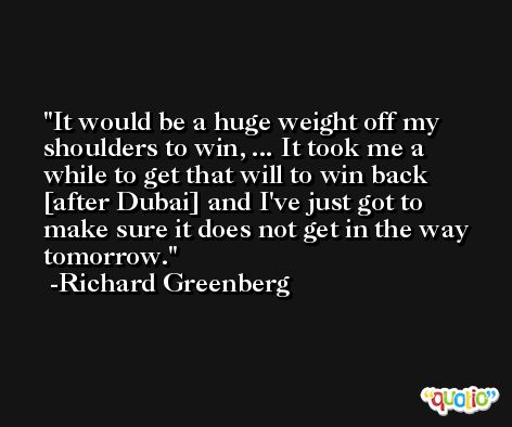 It would be a huge weight off my shoulders to win, ... It took me a while to get that will to win back [after Dubai] and I've just got to make sure it does not get in the way tomorrow. -Richard Greenberg