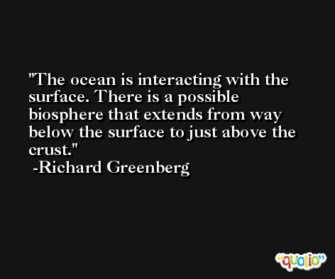 The ocean is interacting with the surface. There is a possible biosphere that extends from way below the surface to just above the crust. -Richard Greenberg