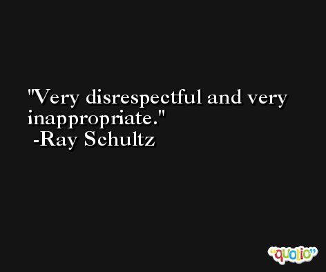 Very disrespectful and very inappropriate. -Ray Schultz
