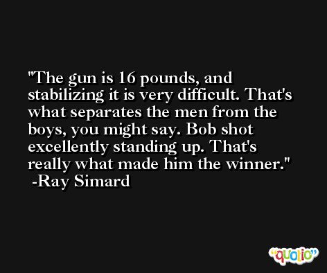 The gun is 16 pounds, and stabilizing it is very difficult. That's what separates the men from the boys, you might say. Bob shot excellently standing up. That's really what made him the winner. -Ray Simard