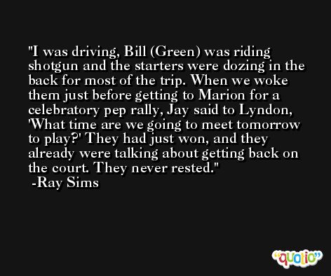 I was driving, Bill (Green) was riding shotgun and the starters were dozing in the back for most of the trip. When we woke them just before getting to Marion for a celebratory pep rally, Jay said to Lyndon, 'What time are we going to meet tomorrow to play?' They had just won, and they already were talking about getting back on the court. They never rested. -Ray Sims