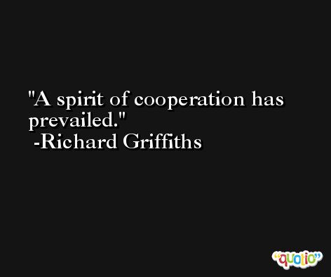 A spirit of cooperation has prevailed. -Richard Griffiths