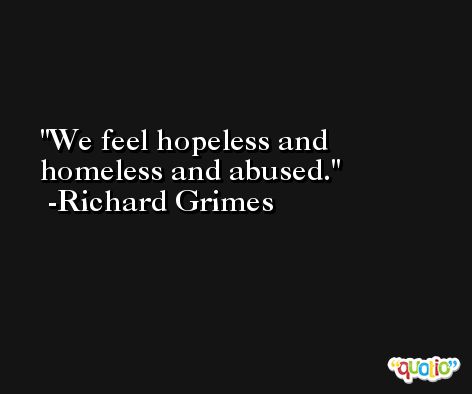 We feel hopeless and homeless and abused. -Richard Grimes