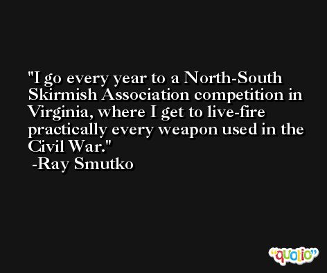 I go every year to a North-South Skirmish Association competition in Virginia, where I get to live-fire practically every weapon used in the Civil War. -Ray Smutko