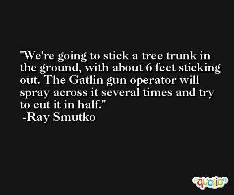 We're going to stick a tree trunk in the ground, with about 6 feet sticking out. The Gatlin gun operator will spray across it several times and try to cut it in half. -Ray Smutko