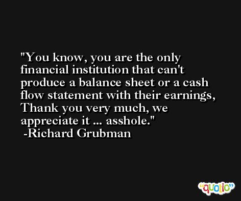 You know, you are the only financial institution that can't produce a balance sheet or a cash flow statement with their earnings, Thank you very much, we appreciate it ... asshole. -Richard Grubman