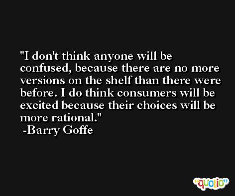 I don't think anyone will be confused, because there are no more versions on the shelf than there were before. I do think consumers will be excited because their choices will be more rational. -Barry Goffe