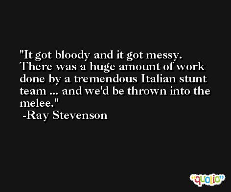 It got bloody and it got messy. There was a huge amount of work done by a tremendous Italian stunt team ... and we'd be thrown into the melee. -Ray Stevenson