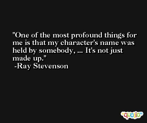One of the most profound things for me is that my character's name was held by somebody, ... It's not just made up. -Ray Stevenson