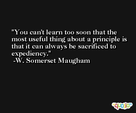 You can't learn too soon that the most useful thing about a principle is that it can always be sacrificed to expediency. -W. Somerset Maugham