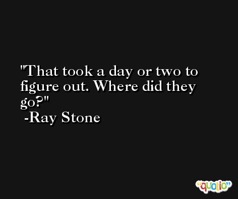 That took a day or two to figure out. Where did they go? -Ray Stone