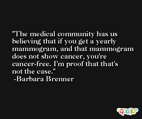 The medical community has us believing that if you get a yearly mammogram, and that mammogram does not show cancer, you're cancer-free. I'm proof that that's not the case. -Barbara Brenner