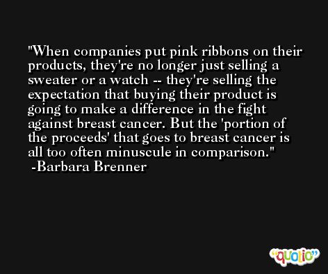 When companies put pink ribbons on their products, they're no longer just selling a sweater or a watch -- they're selling the expectation that buying their product is going to make a difference in the fight against breast cancer. But the 'portion of the proceeds' that goes to breast cancer is all too often minuscule in comparison. -Barbara Brenner