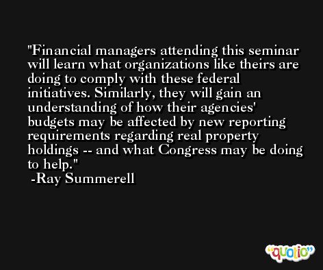 Financial managers attending this seminar will learn what organizations like theirs are doing to comply with these federal initiatives. Similarly, they will gain an understanding of how their agencies' budgets may be affected by new reporting requirements regarding real property holdings -- and what Congress may be doing to help. -Ray Summerell