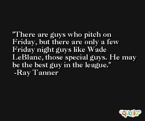 There are guys who pitch on Friday, but there are only a few Friday night guys like Wade LeBlanc, those special guys. He may be the best guy in the league. -Ray Tanner