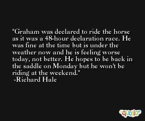 Graham was declared to ride the horse as it was a 48-hour declaration race. He was fine at the time but is under the weather now and he is feeling worse today, not better. He hopes to be back in the saddle on Monday but he won't be riding at the weekend. -Richard Hale