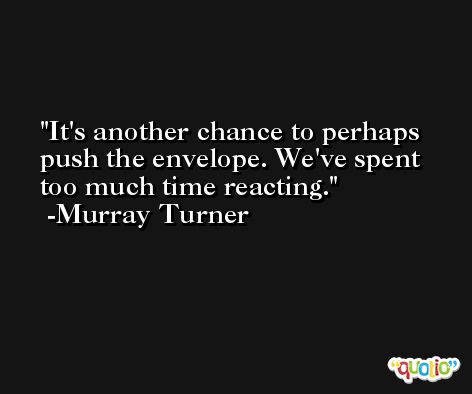 It's another chance to perhaps push the envelope. We've spent too much time reacting. -Murray Turner