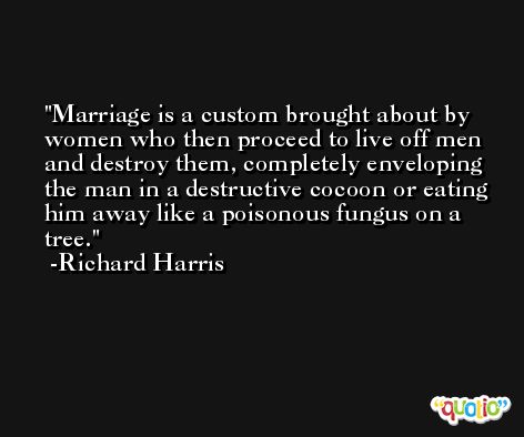 Marriage is a custom brought about by women who then proceed to live off men and destroy them, completely enveloping the man in a destructive cocoon or eating him away like a poisonous fungus on a tree. -Richard Harris
