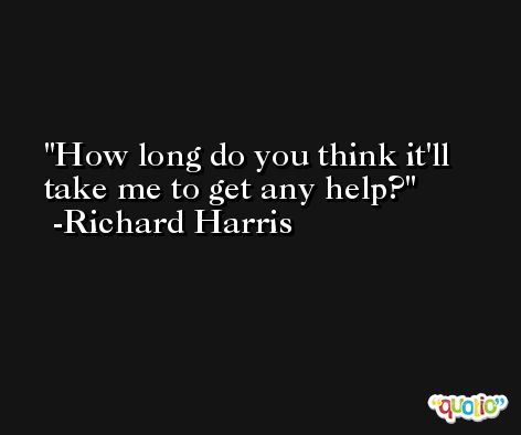 How long do you think it'll take me to get any help? -Richard Harris