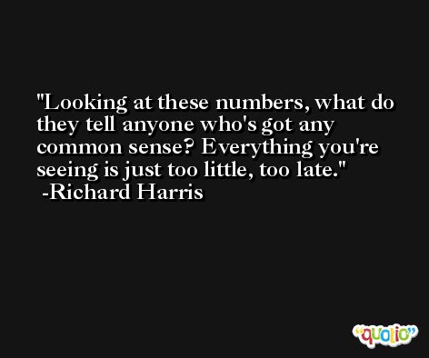 Looking at these numbers, what do they tell anyone who's got any common sense? Everything you're seeing is just too little, too late. -Richard Harris