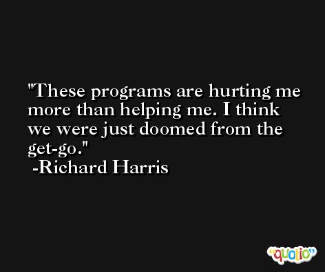 These programs are hurting me more than helping me. I think we were just doomed from the get-go. -Richard Harris