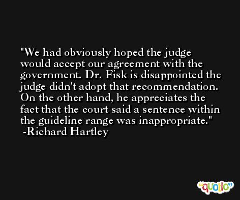 We had obviously hoped the judge would accept our agreement with the government. Dr. Fisk is disappointed the judge didn't adopt that recommendation. On the other hand, he appreciates the fact that the court said a sentence within the guideline range was inappropriate. -Richard Hartley