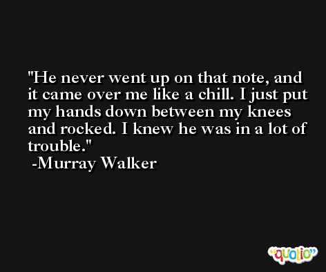 He never went up on that note, and it came over me like a chill. I just put my hands down between my knees and rocked. I knew he was in a lot of trouble. -Murray Walker