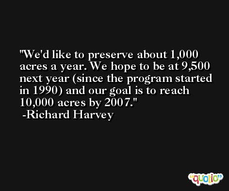 We'd like to preserve about 1,000 acres a year. We hope to be at 9,500 next year (since the program started in 1990) and our goal is to reach 10,000 acres by 2007. -Richard Harvey