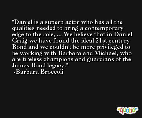Daniel is a superb actor who has all the qualities needed to bring a contemporary edge to the role, ... We believe that in Daniel Craig we have found the ideal 21st century Bond and we couldn't be more privileged to be working with Barbara and Michael, who are tireless champions and guardians of the James Bond legacy. -Barbara Broccoli