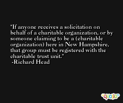 If anyone receives a solicitation on behalf of a charitable organization, or by someone claiming to be a (charitable organization) here in New Hampshire, that group must be registered with the charitable trust unit. -Richard Head