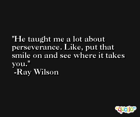 He taught me a lot about perseverance. Like, put that smile on and see where it takes you. -Ray Wilson