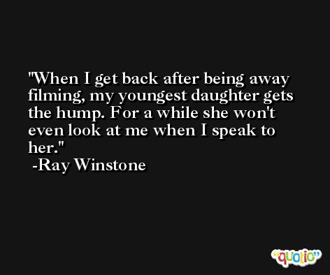 When I get back after being away filming, my youngest daughter gets the hump. For a while she won't even look at me when I speak to her. -Ray Winstone