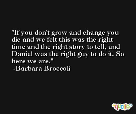 If you don't grow and change you die and we felt this was the right time and the right story to tell, and Daniel was the right guy to do it. So here we are. -Barbara Broccoli