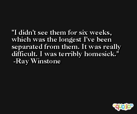 I didn't see them for six weeks, which was the longest I've been separated from them. It was really difficult. I was terribly homesick. -Ray Winstone