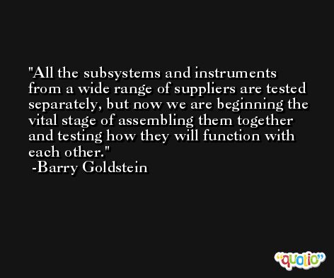 All the subsystems and instruments from a wide range of suppliers are tested separately, but now we are beginning the vital stage of assembling them together and testing how they will function with each other. -Barry Goldstein