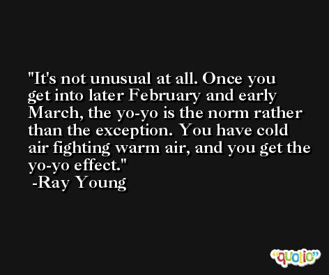 It's not unusual at all. Once you get into later February and early March, the yo-yo is the norm rather than the exception. You have cold air fighting warm air, and you get the yo-yo effect. -Ray Young
