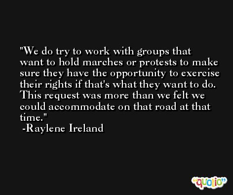 We do try to work with groups that want to hold marches or protests to make sure they have the opportunity to exercise their rights if that's what they want to do. This request was more than we felt we could accommodate on that road at that time. -Raylene Ireland