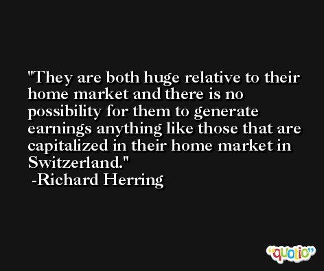 They are both huge relative to their home market and there is no possibility for them to generate earnings anything like those that are capitalized in their home market in Switzerland. -Richard Herring