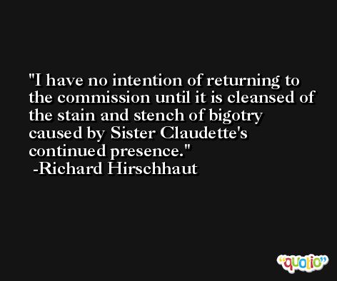 I have no intention of returning to the commission until it is cleansed of the stain and stench of bigotry caused by Sister Claudette's continued presence. -Richard Hirschhaut