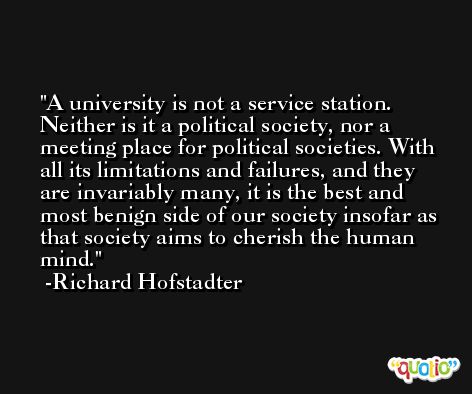 A university is not a service station. Neither is it a political society, nor a meeting place for political societies. With all its limitations and failures, and they are invariably many, it is the best and most benign side of our society insofar as that society aims to cherish the human mind. -Richard Hofstadter