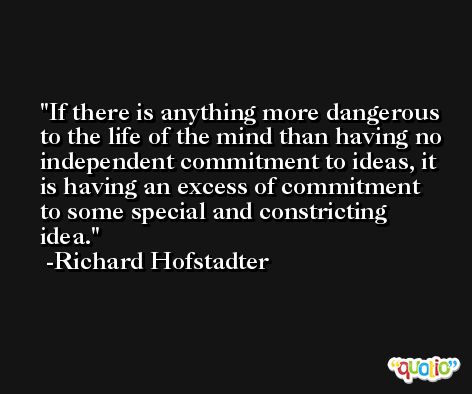 If there is anything more dangerous to the life of the mind than having no independent commitment to ideas, it is having an excess of commitment to some special and constricting idea. -Richard Hofstadter