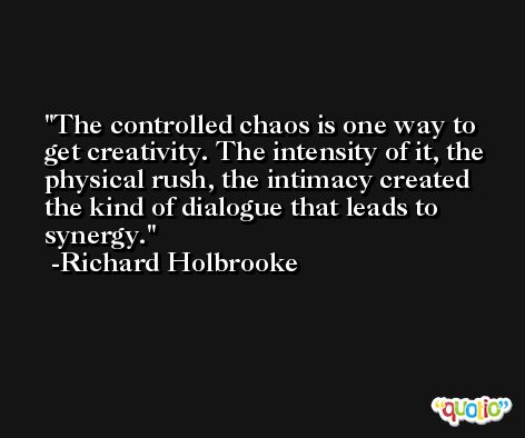 The controlled chaos is one way to get creativity. The intensity of it, the physical rush, the intimacy created the kind of dialogue that leads to synergy. -Richard Holbrooke