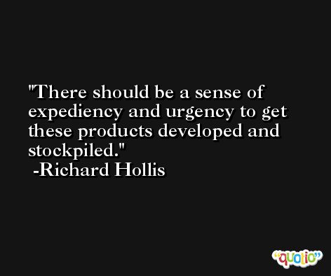 There should be a sense of expediency and urgency to get these products developed and stockpiled. -Richard Hollis