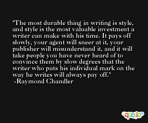The most durable thing in writing is style, and style is the most valuable investment a writer can make with his time. It pays off slowly, your agent will sneer at it, your publisher will misunderstand it, and it will take people you have never heard of to convince them by slow degrees that the writer who puts his individual mark on the way he writes will always pay off. -Raymond Chandler