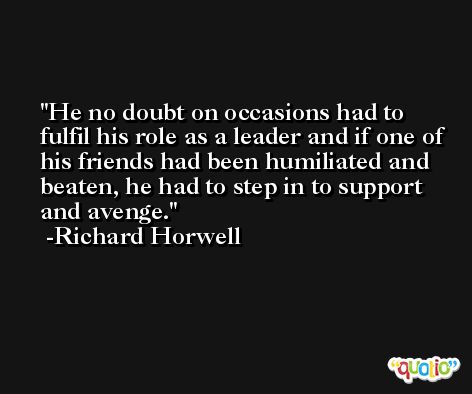 He no doubt on occasions had to fulfil his role as a leader and if one of his friends had been humiliated and beaten, he had to step in to support and avenge. -Richard Horwell