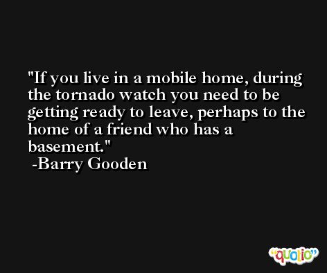 If you live in a mobile home, during the tornado watch you need to be getting ready to leave, perhaps to the home of a friend who has a basement. -Barry Gooden
