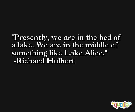 Presently, we are in the bed of a lake. We are in the middle of something like Lake Alice. -Richard Hulbert