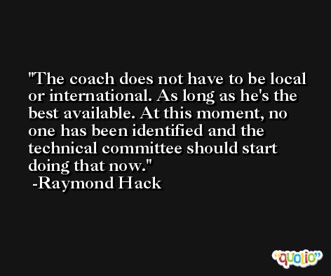 The coach does not have to be local or international. As long as he's the best available. At this moment, no one has been identified and the technical committee should start doing that now. -Raymond Hack