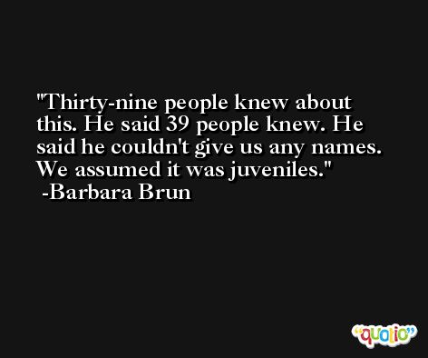 Thirty-nine people knew about this. He said 39 people knew. He said he couldn't give us any names. We assumed it was juveniles. -Barbara Brun