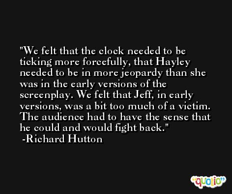 We felt that the clock needed to be ticking more forcefully, that Hayley needed to be in more jeopardy than she was in the early versions of the screenplay. We felt that Jeff, in early versions, was a bit too much of a victim. The audience had to have the sense that he could and would fight back. -Richard Hutton